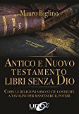 Antico e Nuovo Testamento. Libri senza Dio. Come le religioni sono state costruite a tavolino per mantenere il potere