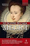 Le donne di casa Medici. Da Contessina de' Bardi ad Anna Maria Luisa, Elettrice Palatina, tutte le protagoniste della storia della grande famiglia italiana